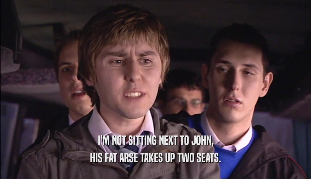 I'M NOT SITTING NEXT TO JOHN, HIS FAT ARSE TAKES UP TWO SEATS. 