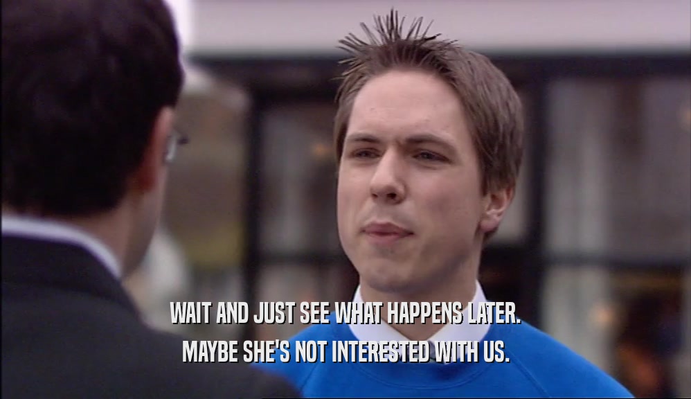 WAIT AND JUST SEE WHAT HAPPENS LATER. MAYBE SHE'S NOT INTERESTED WITH US. 