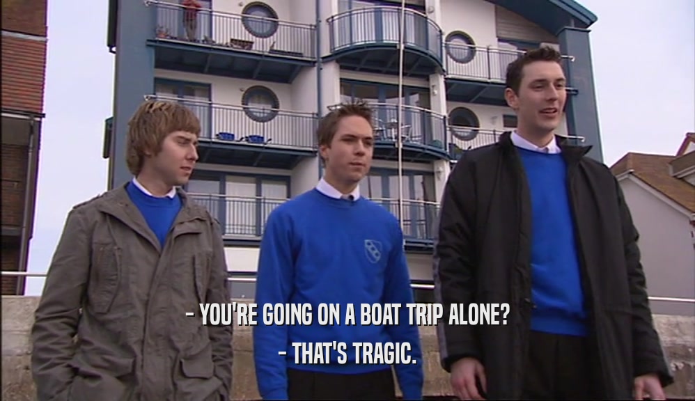 - YOU'RE GOING ON A BOAT TRIP ALONE?
 - THAT'S TRAGIC.
 