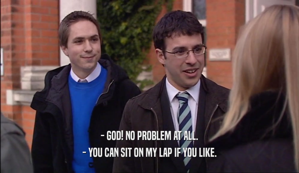 - GOD! NO PROBLEM AT ALL. - YOU CAN SIT ON MY LAP IF YOU LIKE. 