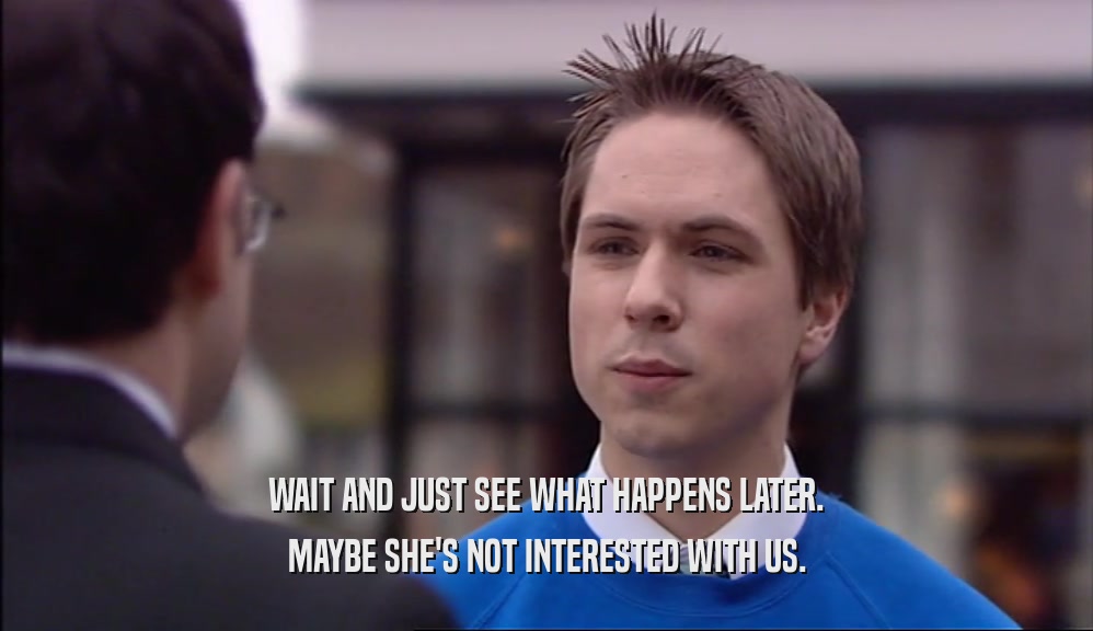 WAIT AND JUST SEE WHAT HAPPENS LATER. MAYBE SHE'S NOT INTERESTED WITH US. 