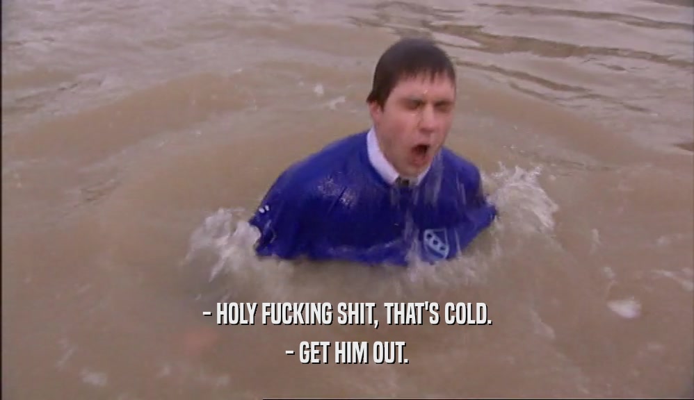 - HOLY FUCKING SHIT, THAT'S COLD. - GET HIM OUT. 