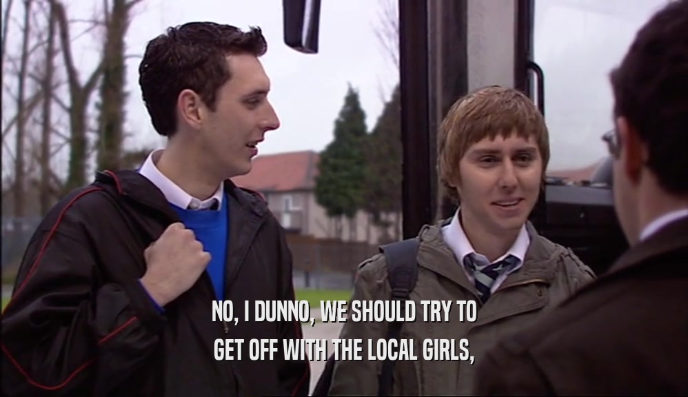 NO, I DUNNO, WE SHOULD TRY TO
 GET OFF WITH THE LOCAL GIRLS,
 