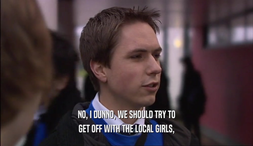 NO, I DUNNO, WE SHOULD TRY TO
 GET OFF WITH THE LOCAL GIRLS,
 