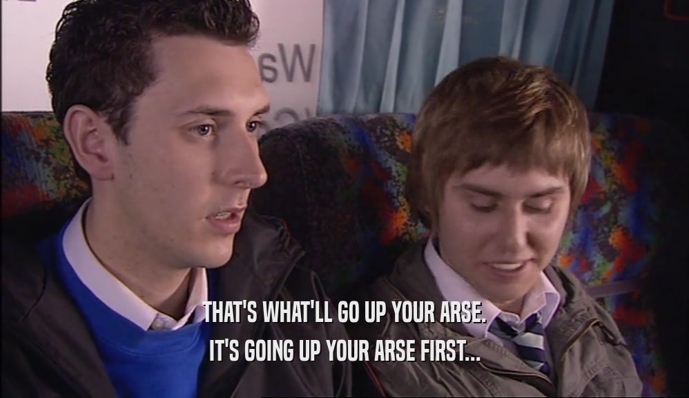 THAT'S WHAT'LL GO UP YOUR ARSE. IT'S GOING UP YOUR ARSE FIRST... 