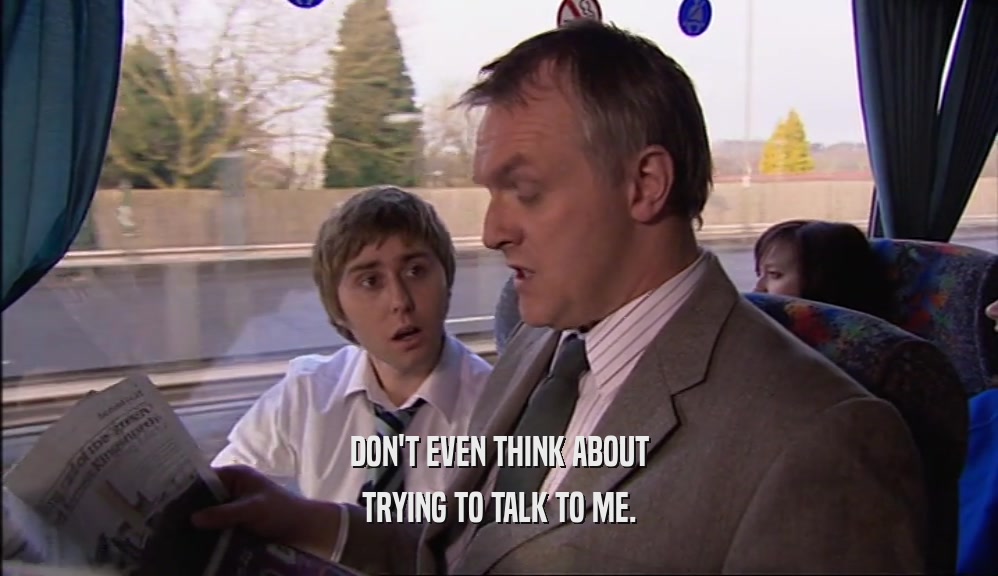 DON'T EVEN THINK ABOUT TRYING TO TALK TO ME. 