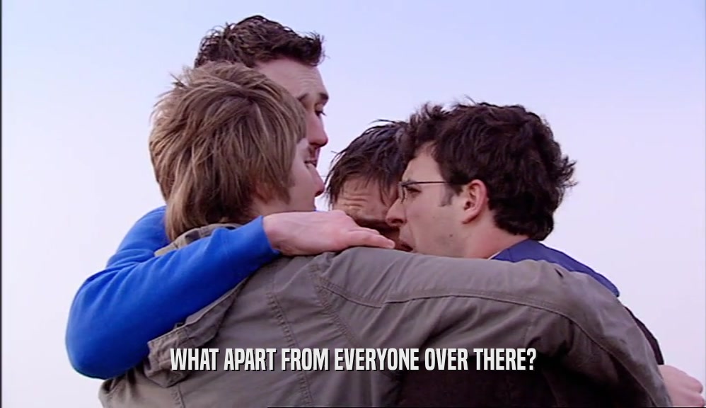 WHAT APART FROM EVERYONE OVER THERE?  
