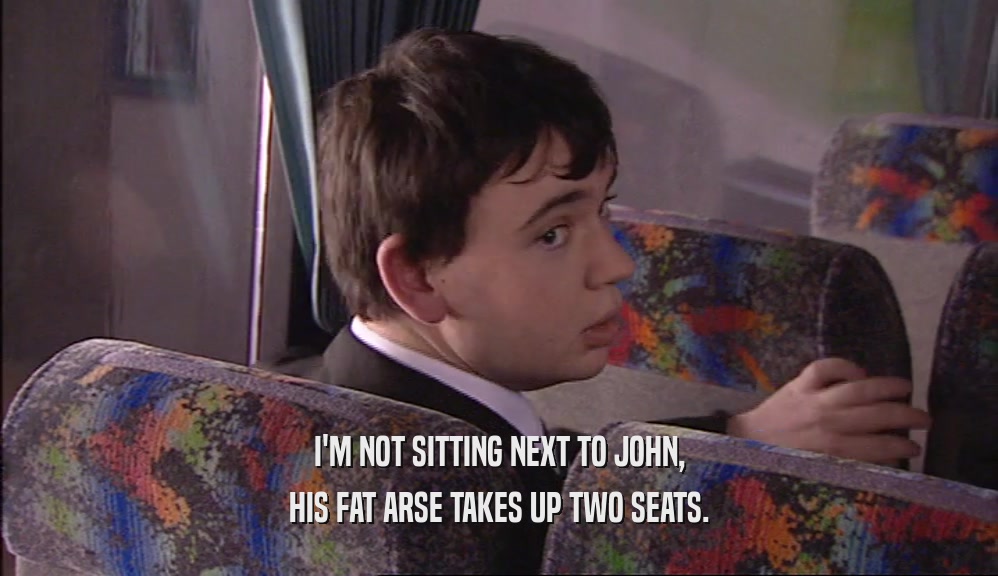 I'M NOT SITTING NEXT TO JOHN, HIS FAT ARSE TAKES UP TWO SEATS. 