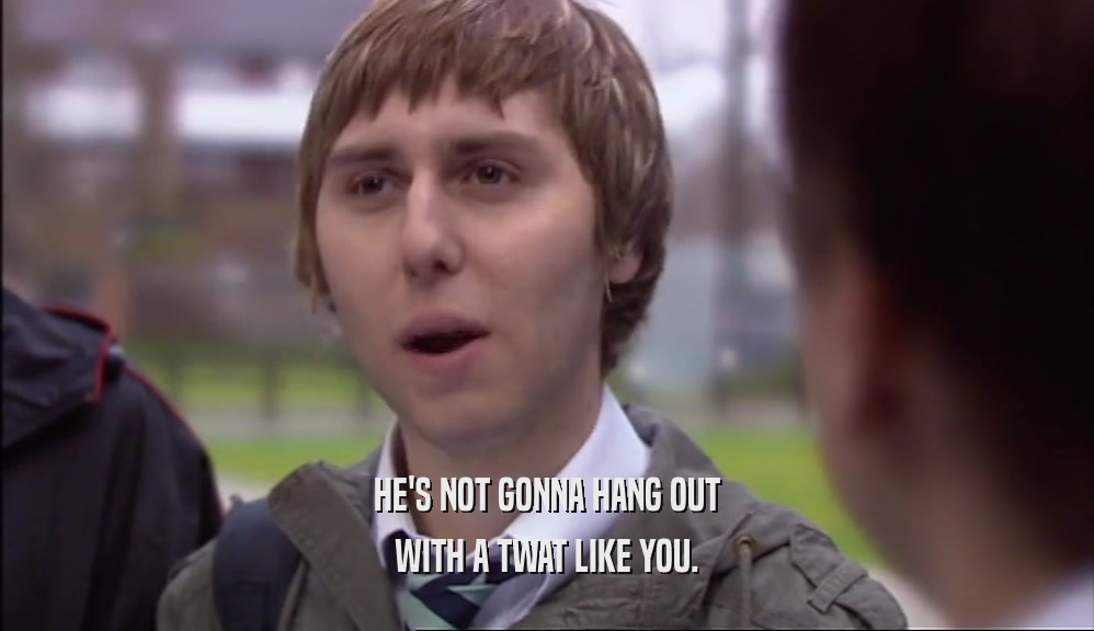 HE'S NOT GONNA HANG OUT WITH A TWAT LIKE YOU. 