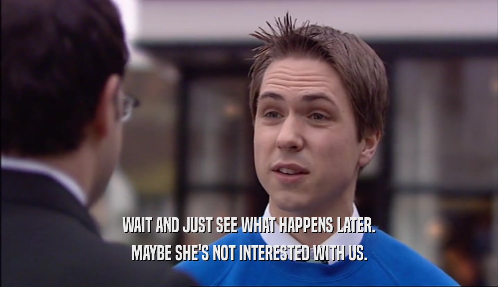 WAIT AND JUST SEE WHAT HAPPENS LATER. MAYBE SHE'S NOT INTERESTED WITH US. 