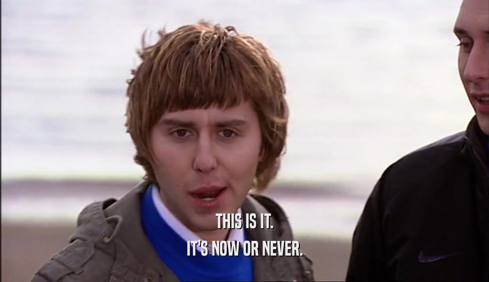 THIS IS IT. IT'S NOW OR NEVER. 