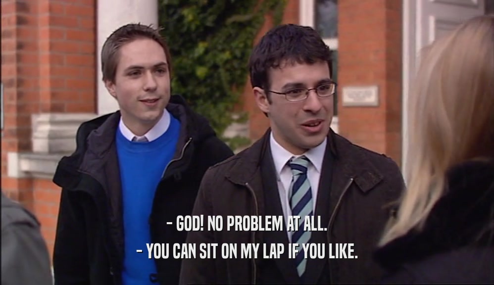 - GOD! NO PROBLEM AT ALL. - YOU CAN SIT ON MY LAP IF YOU LIKE. 