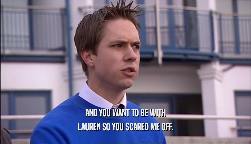 AND YOU WANT TO BE WITH LAUREN SO YOU SCARED ME OFF. 
