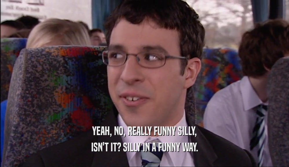YEAH, NO, REALLY FUNNY SILLY, ISN'T IT? SILLY IN A FUNNY WAY. 