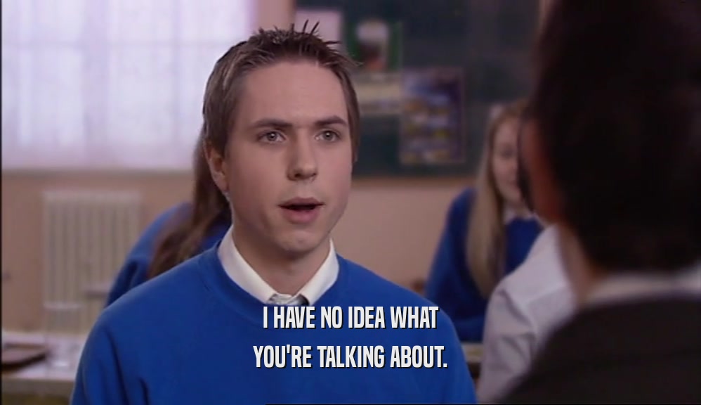 I HAVE NO IDEA WHAT YOU'RE TALKING ABOUT. 