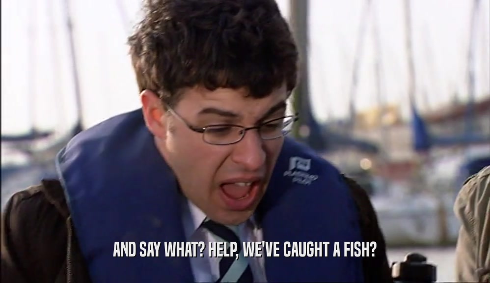 AND SAY WHAT? HELP, WE'VE CAUGHT A FISH?  