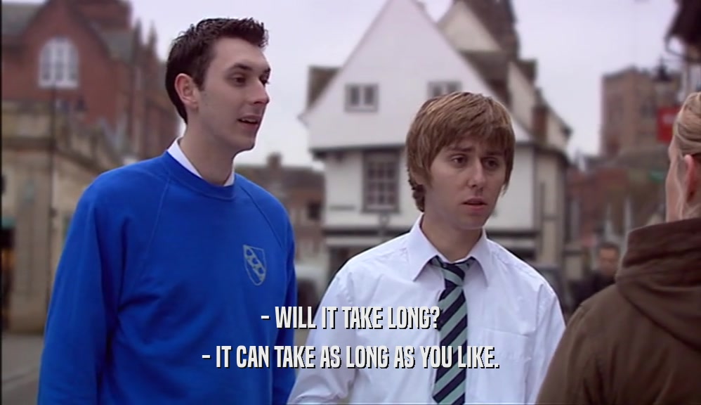 - WILL IT TAKE LONG? - IT CAN TAKE AS LONG AS YOU LIKE. 