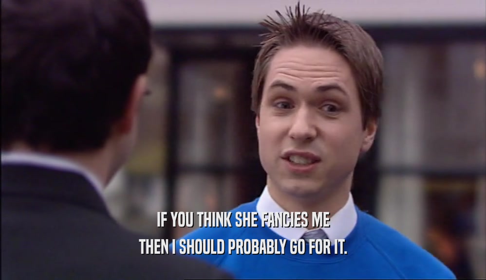 IF YOU THINK SHE FANCIES ME THEN I SHOULD PROBABLY GO FOR IT. 