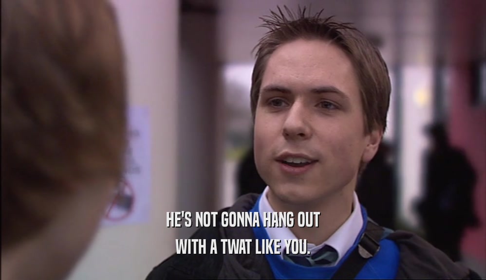 HE'S NOT GONNA HANG OUT WITH A TWAT LIKE YOU. 