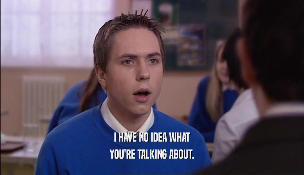 I HAVE NO IDEA WHAT YOU'RE TALKING ABOUT. 