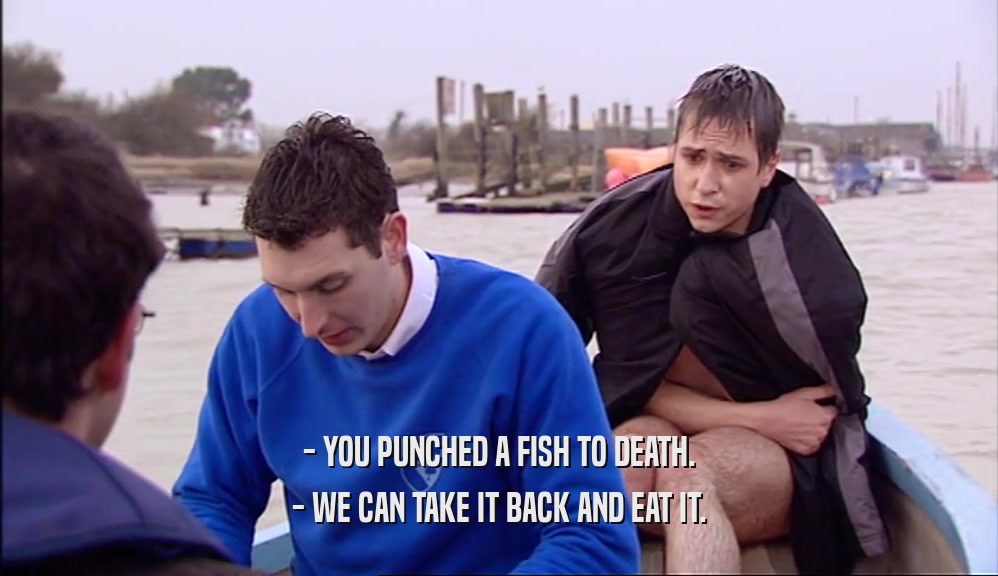 - YOU PUNCHED A FISH TO DEATH.
 - WE CAN TAKE IT BACK AND EAT IT.
 
