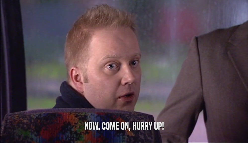 NOW, COME ON, HURRY UP!  