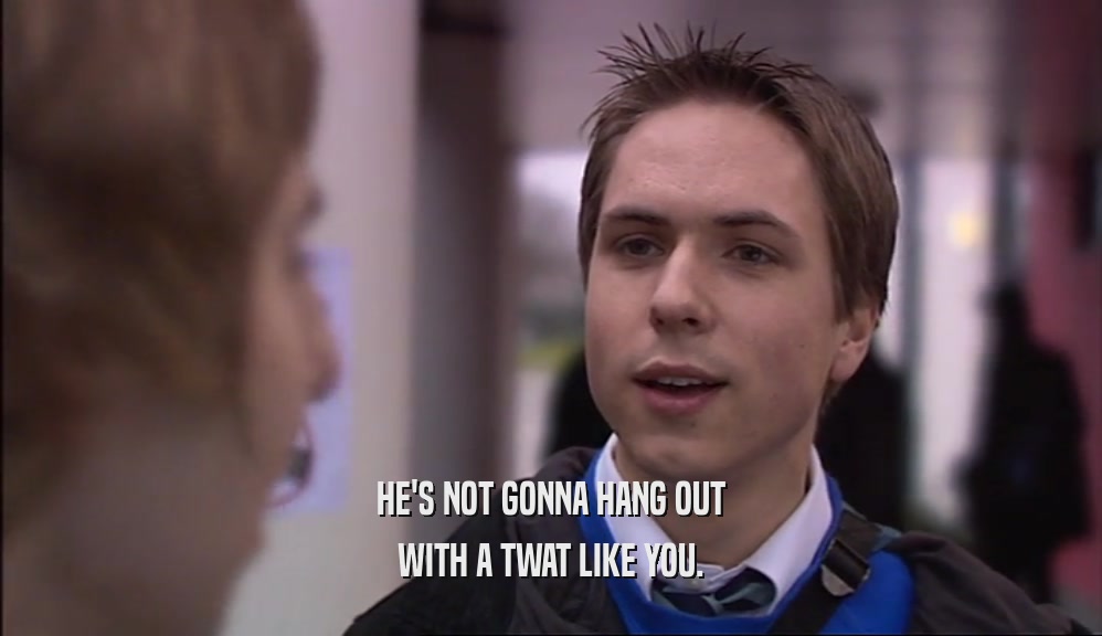 HE'S NOT GONNA HANG OUT WITH A TWAT LIKE YOU. 