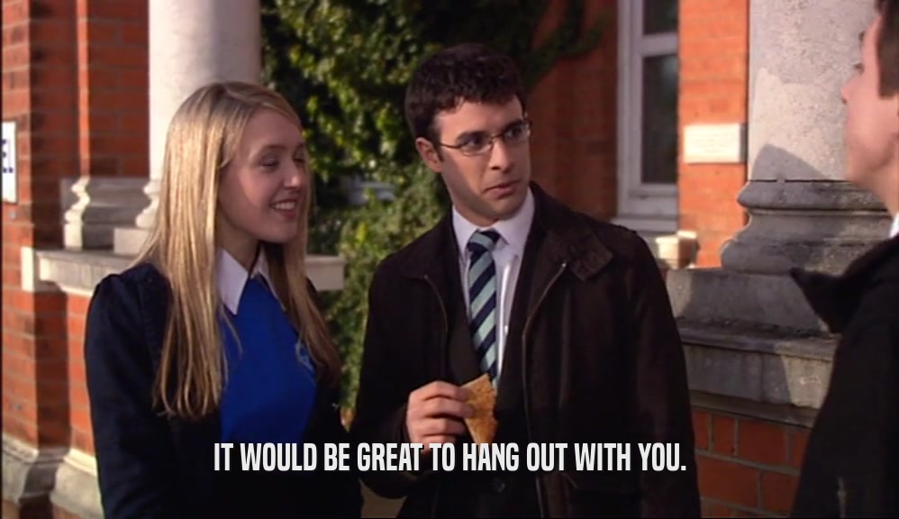 IT WOULD BE GREAT TO HANG OUT WITH YOU.  