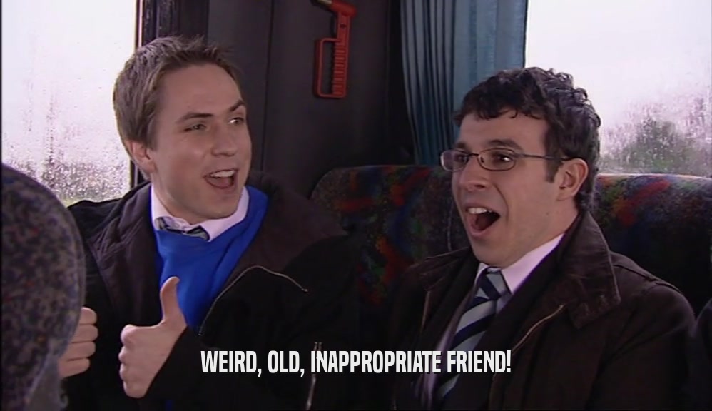 WEIRD, OLD, INAPPROPRIATE FRIEND!  
