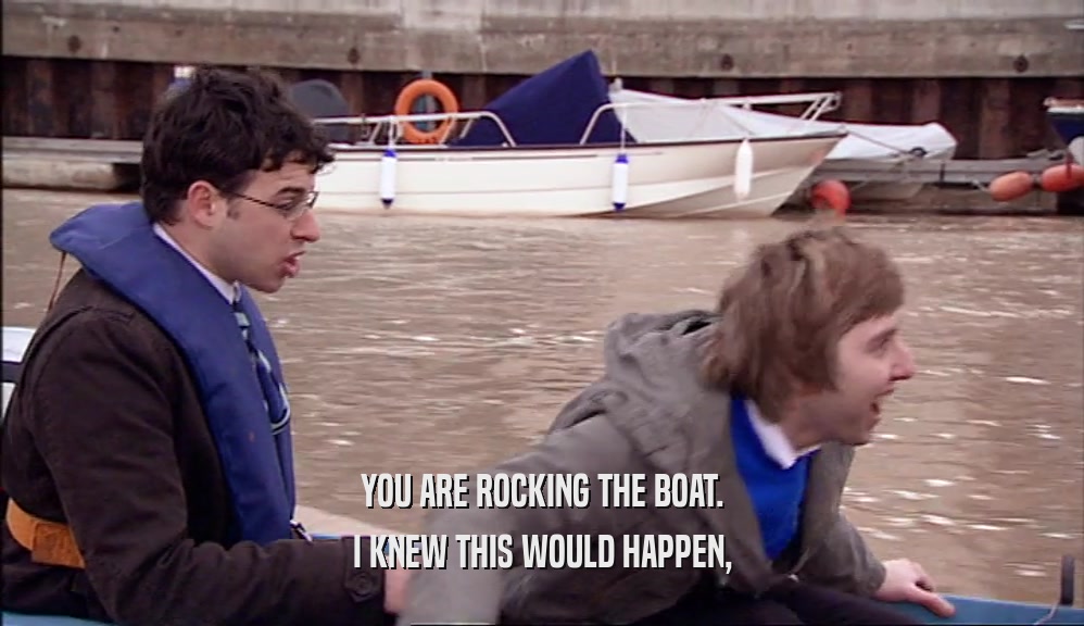 YOU ARE ROCKING THE BOAT. I KNEW THIS WOULD HAPPEN, 