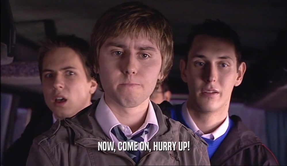 NOW, COME ON, HURRY UP!  