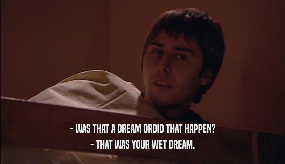 - WAS THAT A DREAM ORDID THAT HAPPEN? - THAT WAS YOUR WET DREAM. 