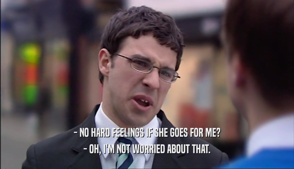 - NO HARD FEELINGS IF SHE GOES FOR ME? - OH, I'M NOT WORRIED ABOUT THAT. 