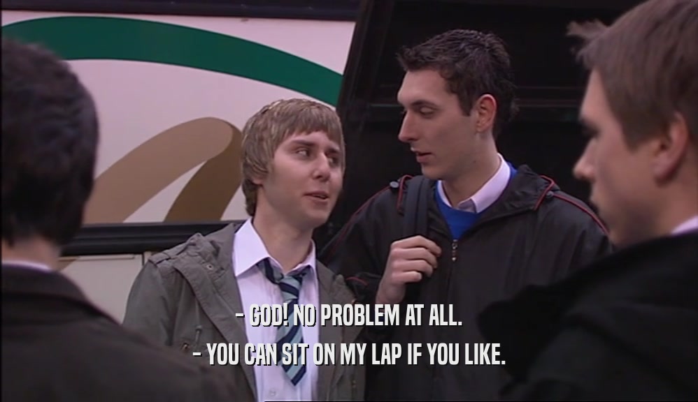 - GOD! NO PROBLEM AT ALL. - YOU CAN SIT ON MY LAP IF YOU LIKE. 