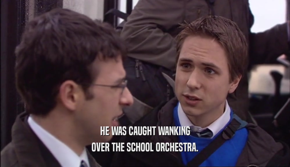 HE WAS CAUGHT WANKING
 OVER THE SCHOOL ORCHESTRA.
 
