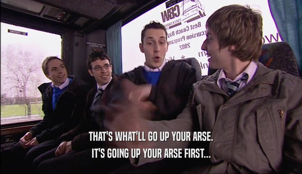 THAT'S WHAT'LL GO UP YOUR ARSE. IT'S GOING UP YOUR ARSE FIRST... 