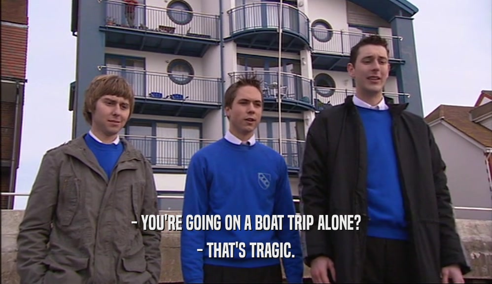 - YOU'RE GOING ON A BOAT TRIP ALONE? - THAT'S TRAGIC. 