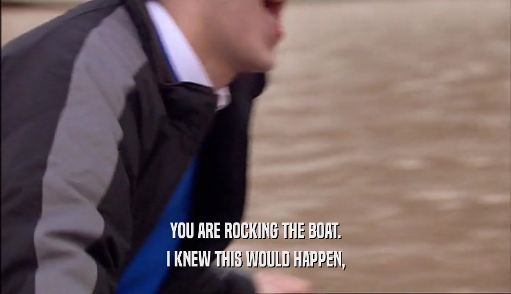 YOU ARE ROCKING THE BOAT. I KNEW THIS WOULD HAPPEN, 