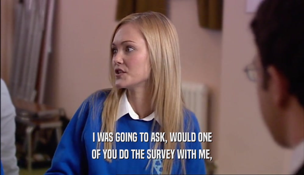 I WAS GOING TO ASK, WOULD ONE OF YOU DO THE SURVEY WITH ME, 