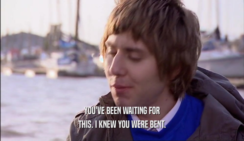 YOU'VE BEEN WAITING FOR THIS. I KNEW YOU WERE BENT. 