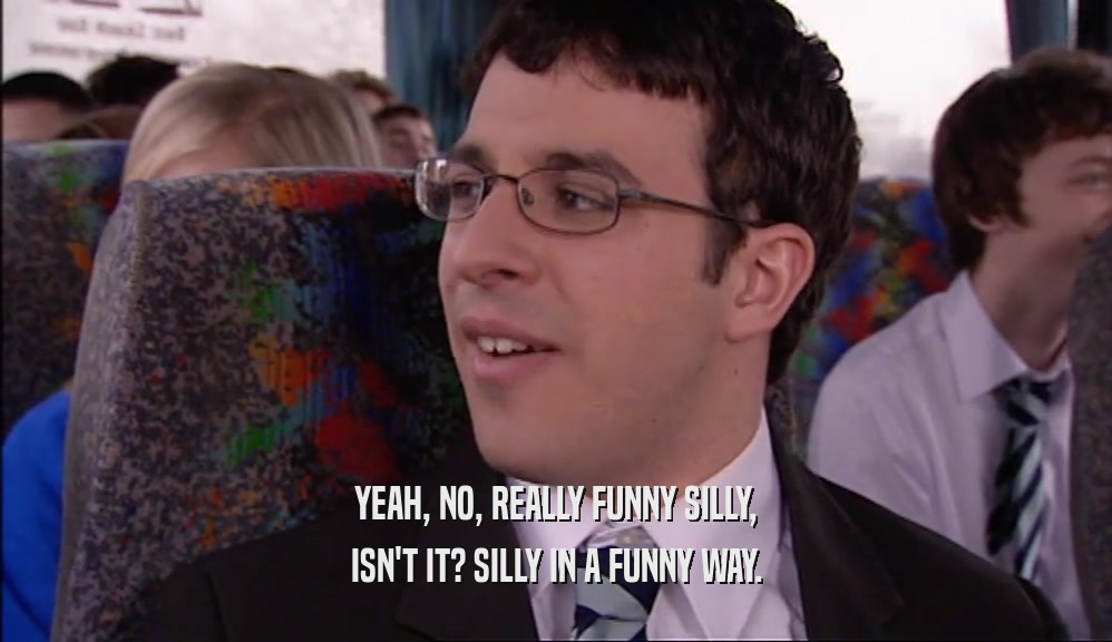 YEAH, NO, REALLY FUNNY SILLY, ISN'T IT? SILLY IN A FUNNY WAY. 