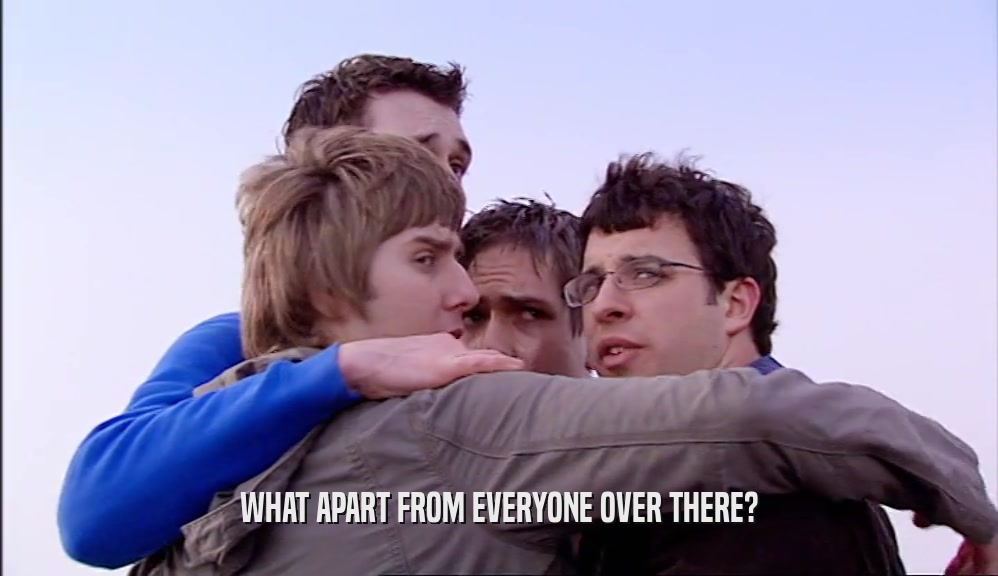 WHAT APART FROM EVERYONE OVER THERE?  