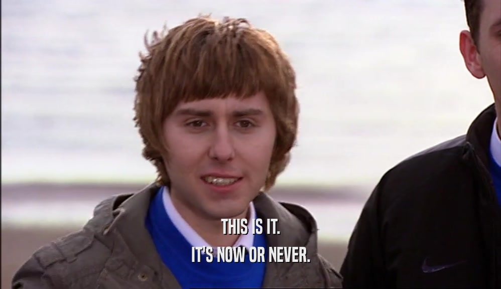 THIS IS IT. IT'S NOW OR NEVER. 