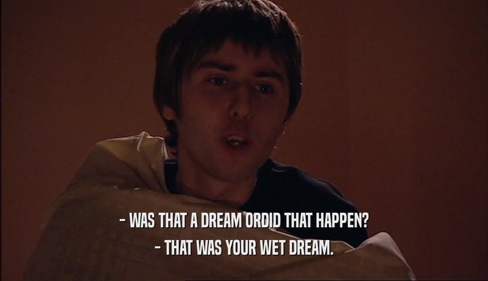 - WAS THAT A DREAM ORDID THAT HAPPEN? - THAT WAS YOUR WET DREAM. 