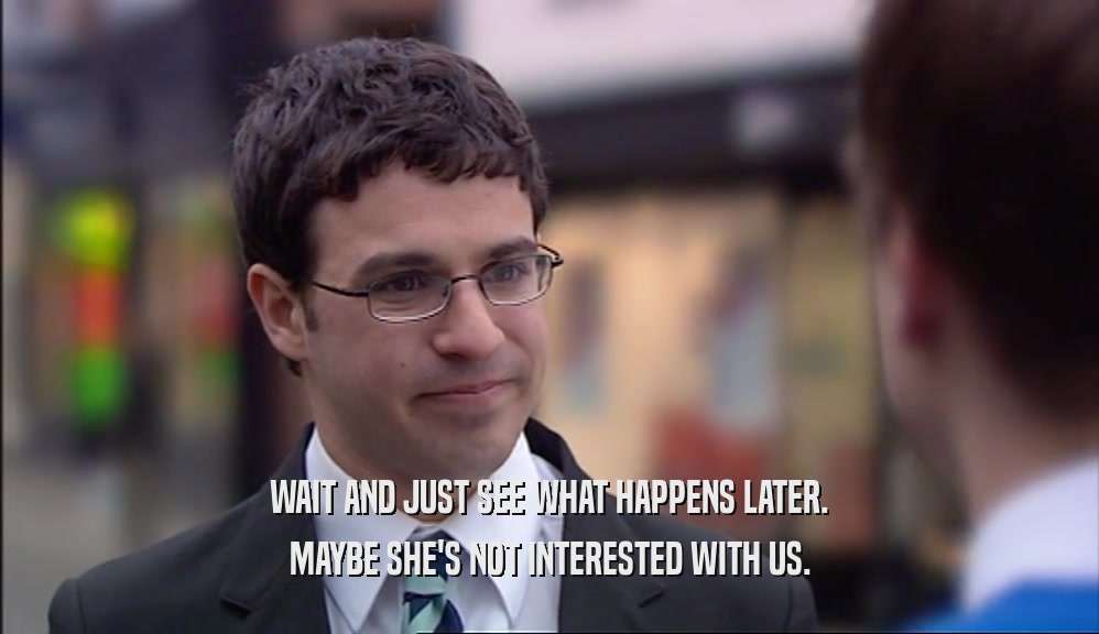 WAIT AND JUST SEE WHAT HAPPENS LATER. MAYBE SHE'S NOT INTERESTED WITH US. 