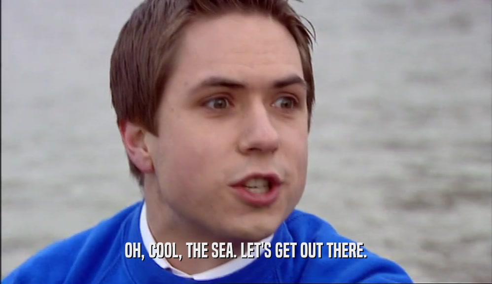 OH, COOL, THE SEA. LET'S GET OUT THERE.  