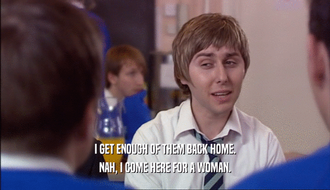 I GET ENOUGH OF THEM BACK HOME. NAH, I COME HERE FOR A WOMAN. 