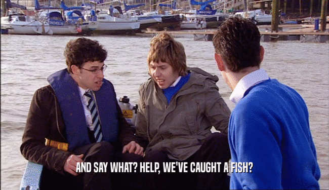 AND SAY WHAT? HELP, WE'VE CAUGHT A FISH?  
