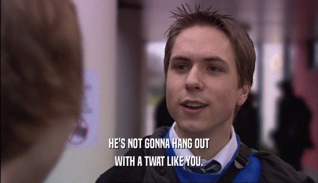 HE'S NOT GONNA HANG OUT WITH A TWAT LIKE YOU. 