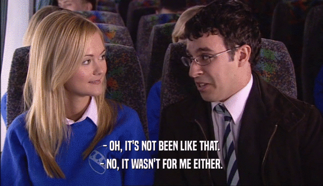 - OH, IT'S NOT BEEN LIKE THAT. - NO, IT WASN'T FOR ME EITHER. 